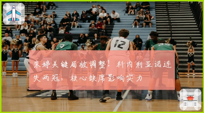 朱婷关键局被调整！科内利亚诺连失两冠，核心缺席影响实力