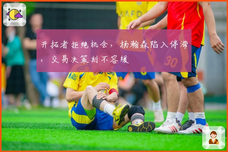 开拓者拒绝机会，杨瀚森陷入停滞，交易决策刻不容缓