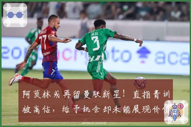 阿莫林或再留曼联新星！直指青训被高估，给予机会却未能展现价值