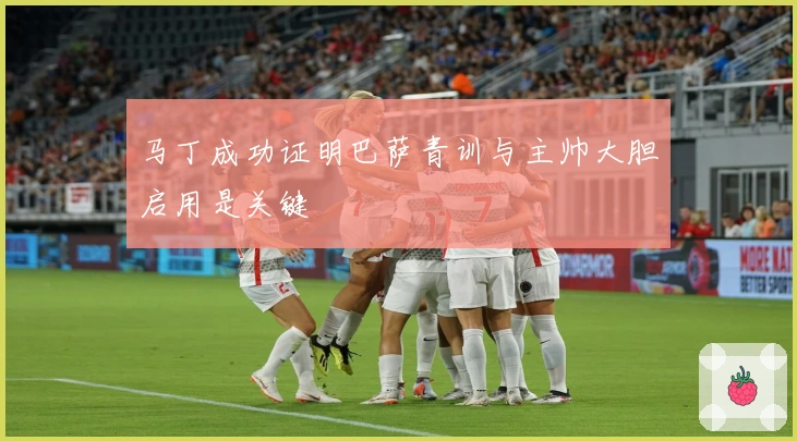 马丁成功证明巴萨青训与主帅大胆启用是关键