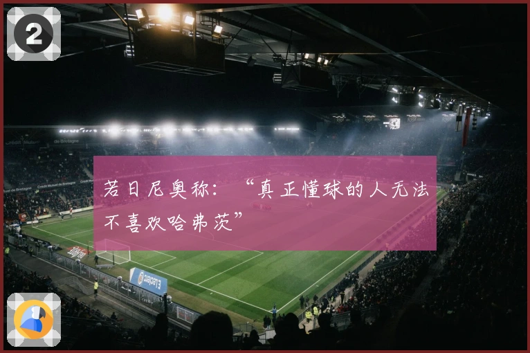 若日尼奥称：“真正懂球的人无法不喜欢哈弗茨”
