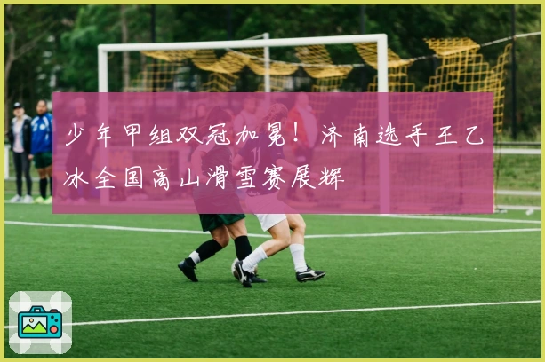少年甲组双冠加冕！济南选手王乙冰全国高山滑雪赛展辉