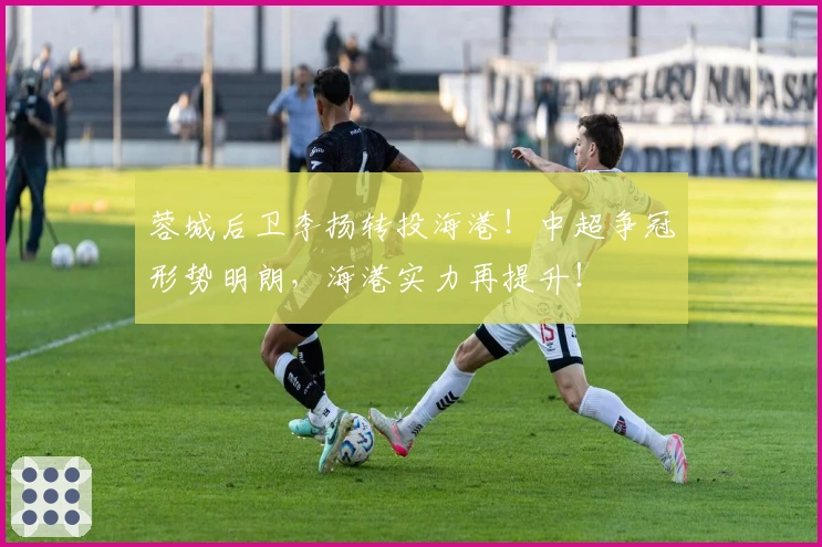 蓉城后卫李扬转投海港！中超争冠形势明朗，海港实力再提升！