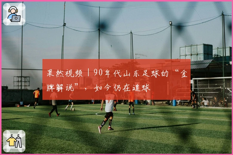 果然视频｜90年代山东足球的“金牌解说”，如今仍在追球