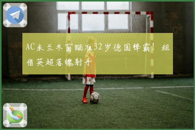 AC米兰冬窗瞄准32岁德国锋霸！租借英超落魄射手