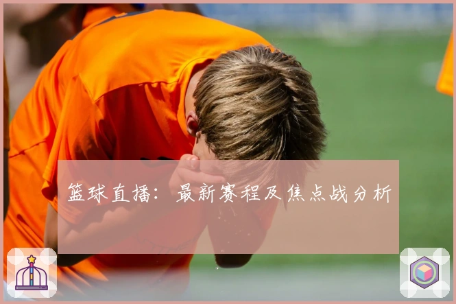篮球直播：最新赛程及焦点战分析