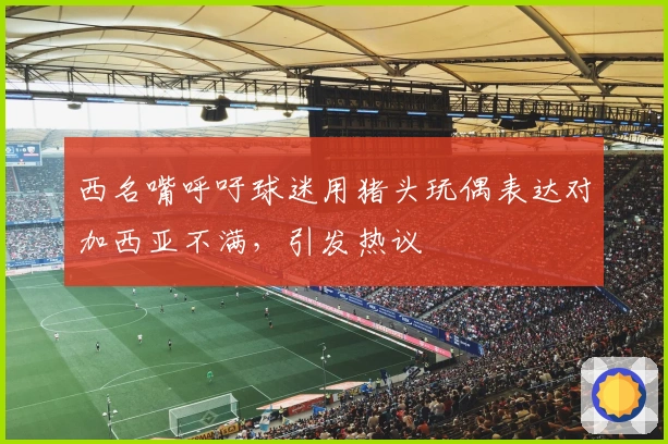 西名嘴呼吁球迷用猪头玩偶表达对加西亚不满，引发热议