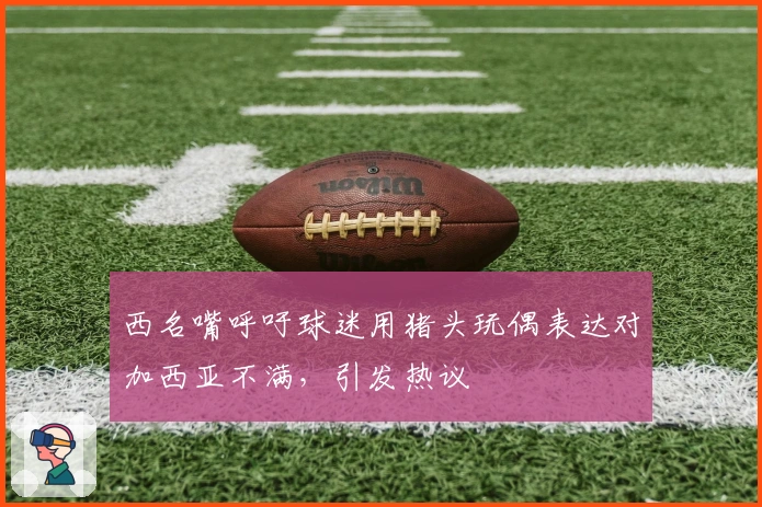 西名嘴呼吁球迷用猪头玩偶表达对加西亚不满，引发热议