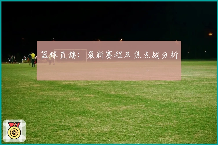 篮球直播：最新赛程及焦点战分析