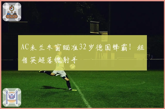 AC米兰冬窗瞄准32岁德国锋霸！租借英超落魄射手